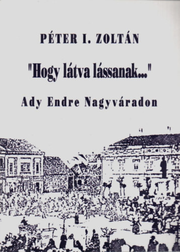 P�ter I. Zolt�n - "Hogy l�tva l�ssanak..."-Ady Endre Nagyv�radon