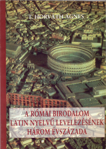 T. Horv�th �gnes - A R�mai Birodalom latin nyelv� levelez�s�nek h�rom �vsz�zada