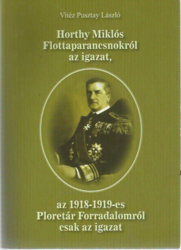 Vit�z Pusztay L�szl� - Horthy Mikl�s Flottaparancsnokr�l az igazat, az 1918-1919-es Ploret�r Forradalomr�l csak az igazat