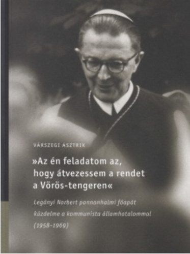 V�rszegi Asztrik - Az �n feladatom az, hogy �tvezessem a rendet a V�r�s-tengeren Leg�nyi Norbert pannonhalmi f�ap�t k�zdelme a kommunista �llamhatalommal (1958-1969)
