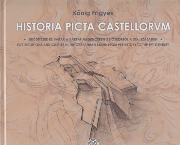 K�nig Frigyes - Historia picta castellorum - Er�d�t�sek �s v�rak a K�rp�t-medenc�ben az �skort�l a XIX. sz�zadig / Fortifications and Castels in the Carpathian Basin: From Prehistory to the 19th Century