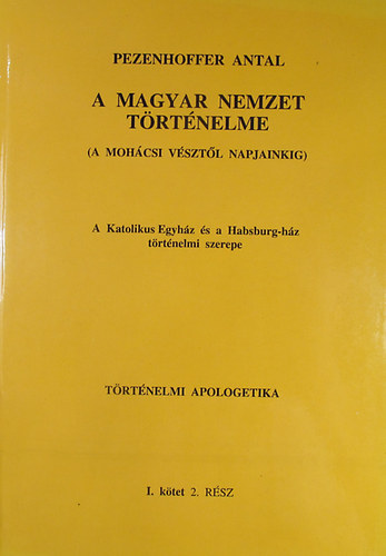 Pezenhoffer Antal - A magyar nemzet trtnelme (A mohcsi vsztl napjainkig) A Katolikus Egyhz s a Habsburg-hz trtnelmi szerepe. Trtnelmi apologetika I. ktet