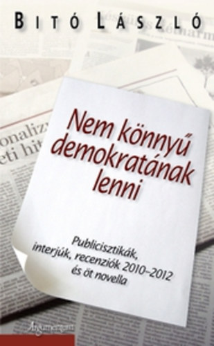 Dr. Bit� L�szl� - Nem k�nny� demokrat�nak lenni - Publicisztik�k, interj�k, recenzi�k 2010-2012 �s �t novella
