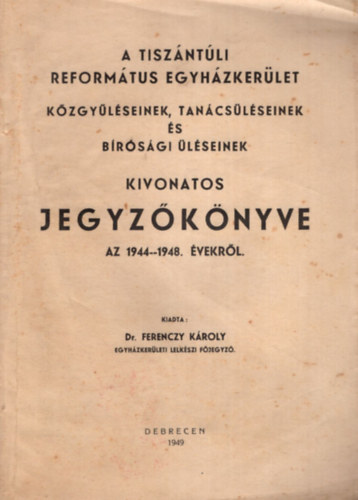Dr. Ferenczy Kroly - A Tiszntli Reformtus Egyhzkerlet kzgylseinek, tancslseinek s brsgi lseinek kivonatos jegyzknyve az 1944-1948. vekrl.