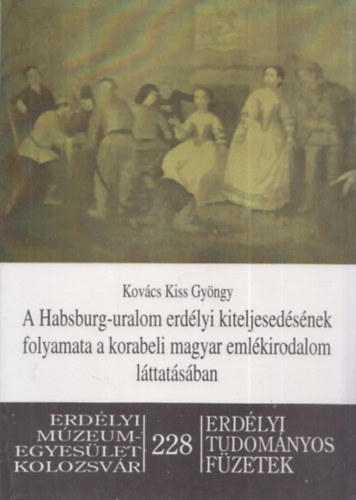 Kovcs Kiss Gyrgy - A Habsburg-uralom erdlyi kiteljesedsnek folyamata a korabeli magyar emlkirodalom lttatsban (Erdlyi Tudomnyos Fzetek 228)