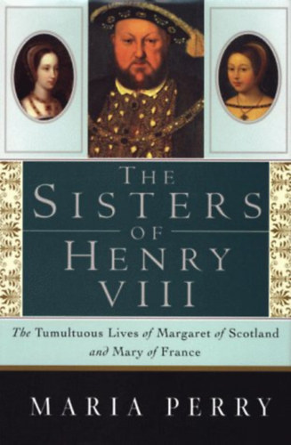 Maria Perry - The Sisters of Henry VIII: The Tumultuous Lives of Margaret of Scotland and Mary of France