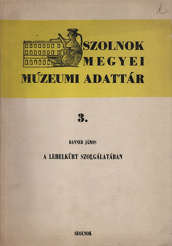 Banner J�nos - A Lehelk�rt szolg�lat�ban (Szolnok Megyei M�zeumi Adatt�r 3.)