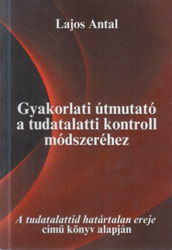 Lajos Antal - Gyakorlati útmutató a tudatalatti kontroll módszeréhez (A tudatalattid határtalan ereje című könyv alapján)
