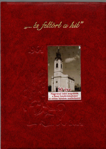 Szilgyi Aladr - "... s feltrt a hit" - 1964-2014 - 50 ve Nagyvrad laki megvdtk a Szent Lszl-templomot az ateista hatalom rombolstl