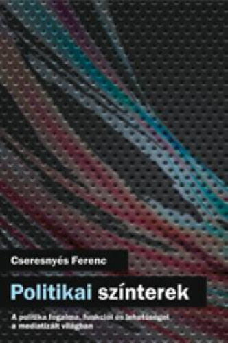 Cseresnyés Ferenc - Politikai színterek - A politika fogalma, funkciói és lehetőségei a mediatizált világban