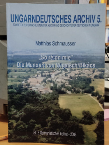 Matthias Schmausser - Ungarndeutsches Archiv 5. (Magyar Német Levéltár 5.) - "So ré:dn mie" Die Mundart von Wigatsch/Bikács