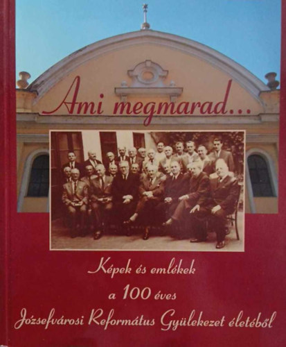 Ami megmarad... KPEK S EMLKEK A 100 VES JZSEFVROSI REFORMTUS GYLEKEZET LETBL