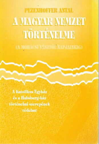 Pezenhoffer Antal - A magyar nemzet trtnelme /A mohcsi vsztl napjainkig/  - A Katolikus Egyhz s a Habsburg-hz trtnelmi szerepe (Trtnelmi apologetika I. ktet)