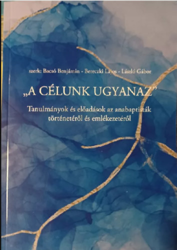 Bereczki Lajos  (szerk.), L�szl� G�bor (szerk.) Bacs� Benj�min (szerk.) - "A c�lunk ugyanaz" - Tanulm�nyok �s el�ad�sok az anabaptist�k t�rt�net�r�l �s eml�kezet�r�l