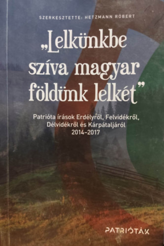 Hetzmann Rbert  (szerk.) - "Lelknkbe szva magyar fldnk lelkt" - Patrita rsok Erdlyrl, Felvidkrl, Dlvidkrl s Krptaljrl 2014-2017