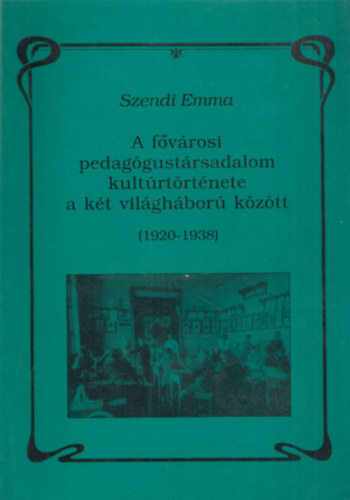 Szendi Emma - A fvrosi pedaggustrsadalom kultrtrtnete a kt vilghbor kztt (1920-1938)