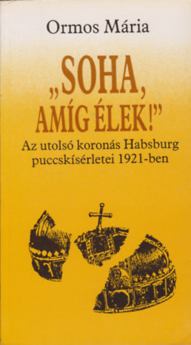 Ormos M�ria - 'Soha, am�g �lek!' - Az utols� koron�s Habsburg puccsk�s�rletei 1921-ben