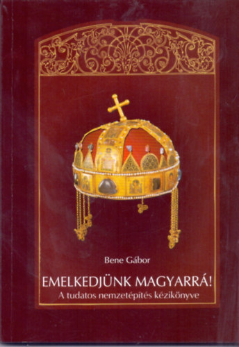 Bene G�bor - Emelkedj�nk magyarr�! (A tudatos nemzet�p�t�s k�zik�nyve)