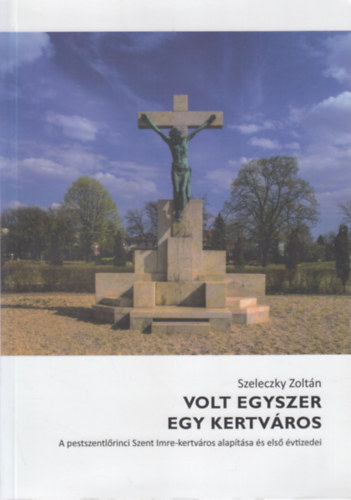 Szeleczky Zoltán - Volt egyszer egy kertváros (A pestszentlőrinci Szent Imre-kertváros alapítása és első évtizedei)