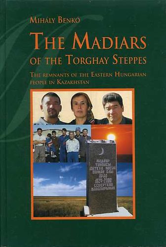Benk Mihly - The Madiars of the Torghay Steppes: The Remnants of the Eastern Hungarian People in Kazakhstan