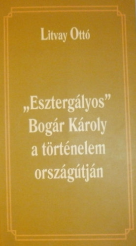 Litvay Ott� - "Eszterg�lyos" Bog�r K�roly a t�rt�nelem orsz�g�tj�n
