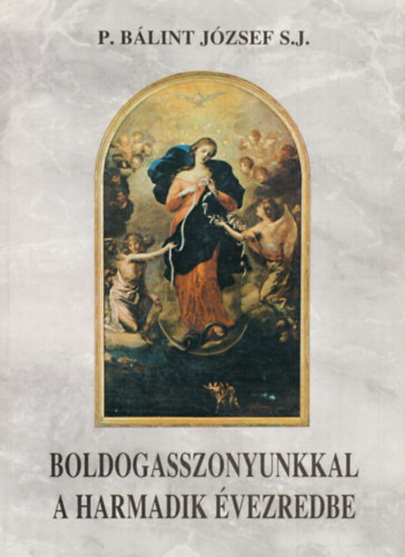 P. Blint Jzsef S.J. - Boldogasszonyunkkal a harmadik vezredbe (nnepek-Zarndoklatok-Jelensek mariolgija)