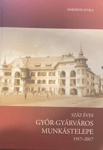 Harsányi Attila - Száz éves Győr-Gyárváros munkástelepe (1917-2017)