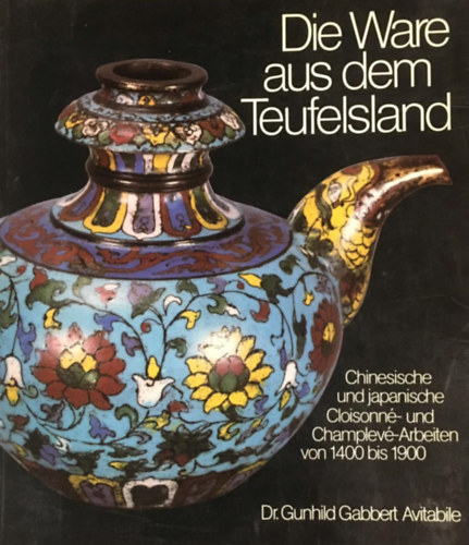 Gunhild Avitabile (Author) - Die Ware aus dem Teufelsland: Chinesische und japanische Cloisonné- und Champlevé-Arbeiten von 1400 bis 1900