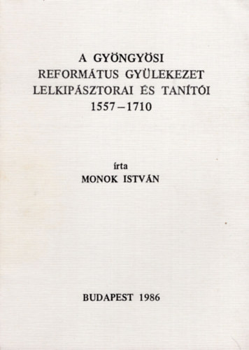 Monok Istvn - A Gyngysi Reformtus Gyleteket lelkipsztorai s tanti 1557-1710