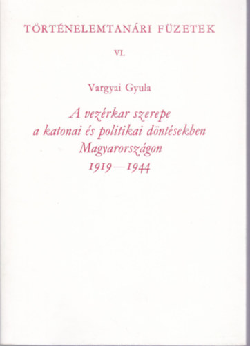 Vargyai Gyula - A vezrkar szerepe a katonai s politikai dntsekben Magyarorszgon 1919-1944 (Trtnelemtanri fzetek VI.)