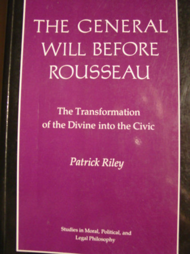 Patrick Riley - The General Will before Rousseau: The Transformation of the Divine into the Civic (Studies in Moral, Political, and Legal Philosophy, 80)