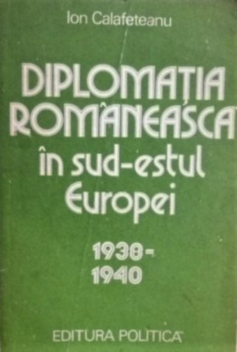 Ion Calafeteanu - Diplomatia romaneasca in sud-estul Europei (1938-1940)