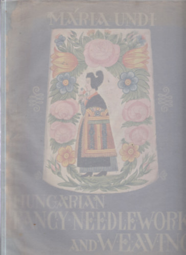 Undi Mária - Hungarian Fancy Needlework and Weaving: The History of Hungarian Decorative Embroideries and Weavings from the Time of the Occupation of Hungary by the Magyars Till Today