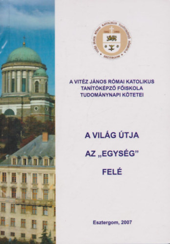 A világ útja az "egység" felé - A Magyar Tudomány Napja tiszteletére - 2006. november 15-én - a Vitéz János Római Katolikus Tanítóképző Főiskolán megtartott konferencia előadásai