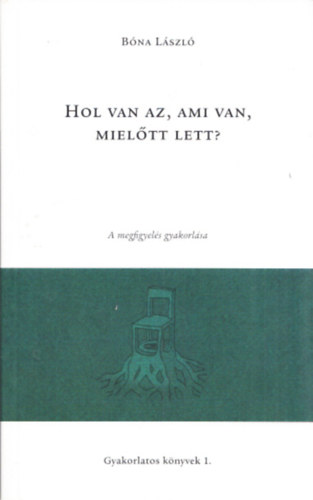 Bna Lszl - Hol van az,ami van,mieltt lett? - A megfigyels gyakorlsa (Gyakorlatos knyvek 1.)