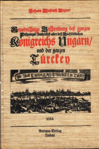 Johann Christoph Wagner - A magyar királyság a török megszállás korában (Grundrichtige Beschreibung des ganzen Aufgangs/ sonderlich aber deß Hochloblichen Königreichs Ungarn/ und der ganzen Türckey)
